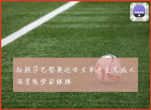 孙颖莎巴黎奥运会女单夺金完成大满贯陈梦获银牌