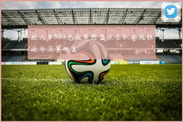 近几年NBA总冠军图盘点各队夺冠轨迹与卫冕难度