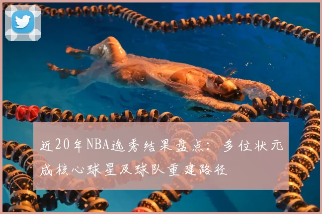 近20年NBA选秀结果盘点：多位状元成核心球星及球队重建路径