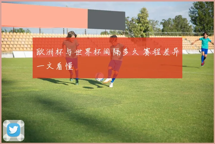 欧洲杯与世界杯间隔多久 赛程差异一文看懂