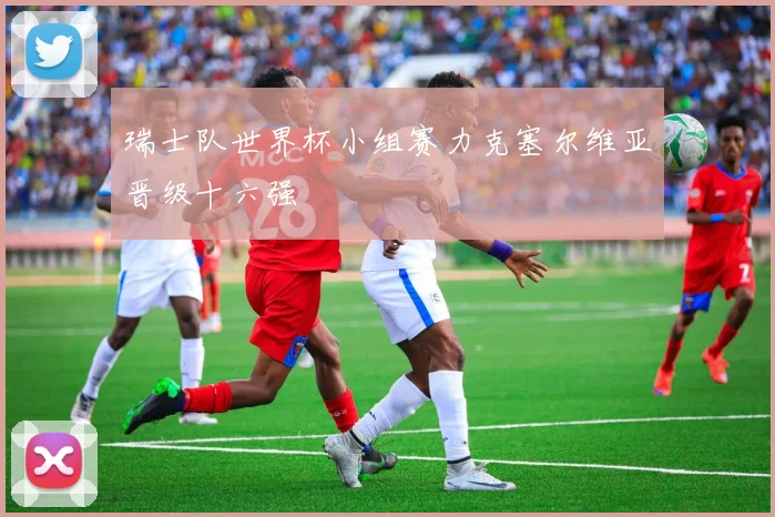 瑞士队世界杯小组赛力克塞尔维亚晋级十六强