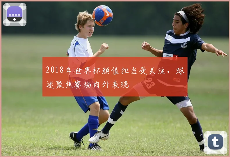 2018年世界杯颜值担当受关注，球迷聚焦赛场内外表现