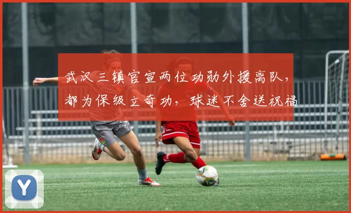 武汉三镇官宣两位功勋外援离队，都为保级立奇功，球迷不舍送祝福