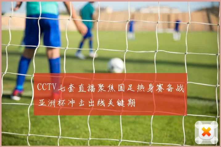 CCTV七套直播聚焦国足热身赛备战亚洲杯冲击出线关键期
