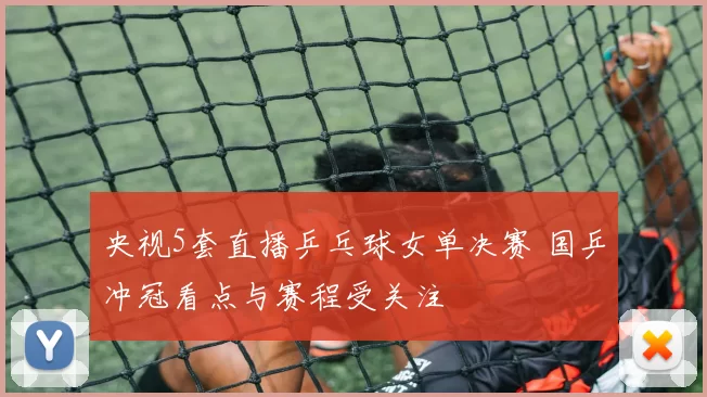 央视5套直播乒乓球女单决赛 国乒冲冠看点与赛程受关注