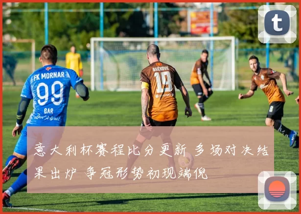 意大利杯赛程比分更新 多场对决结果出炉 争冠形势初现端倪