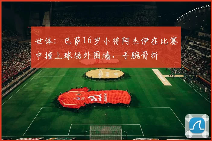 世体：巴萨16岁小将阿杰伊在比赛中撞上球场外围墙，手腕骨折