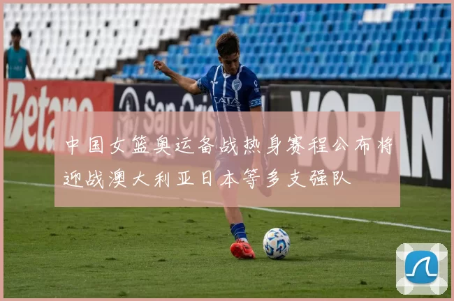 中国女篮奥运备战热身赛程公布将迎战澳大利亚日本等多支强队