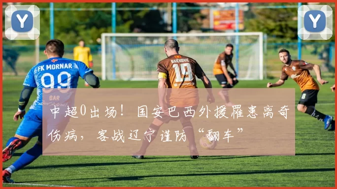 中超0出场！国安巴西外援罹患离奇伤病，客战辽宁谨防“翻车”