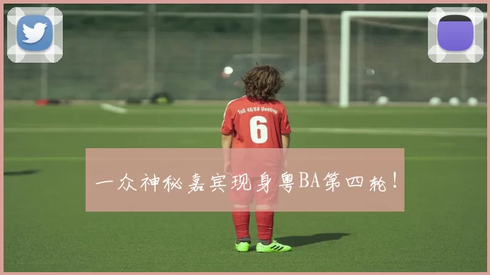 一众神秘嘉宾现身粤BA第四轮！