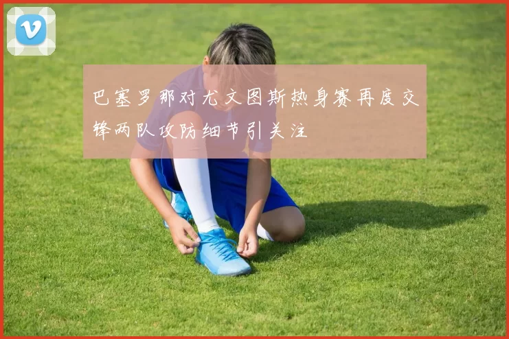 巴塞罗那对尤文图斯热身赛再度交锋两队攻防细节引关注