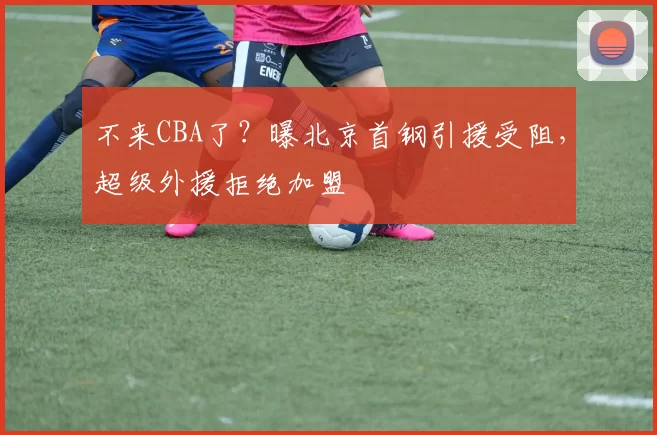 不来CBA了?曝北京首钢引援受阻,超级外援拒绝加盟