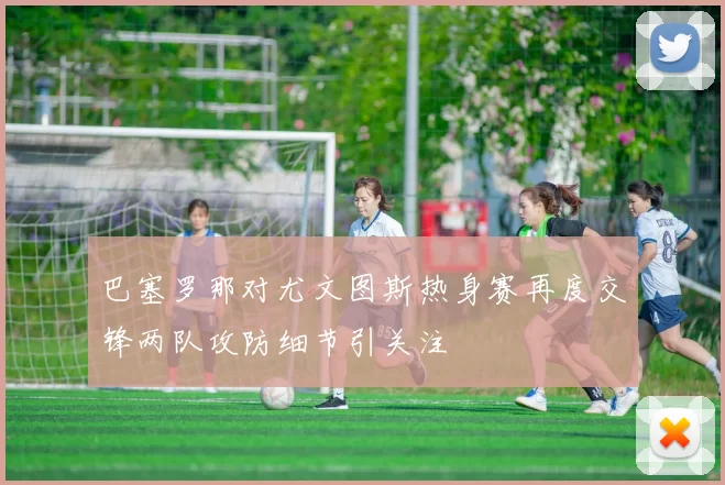 巴塞罗那对尤文图斯热身赛再度交锋两队攻防细节引关注