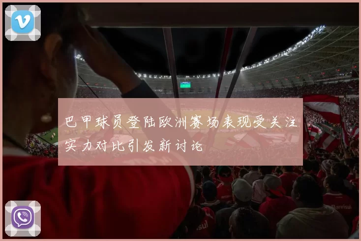 巴甲球员登陆欧洲赛场表现受关注实力对比引发新讨论