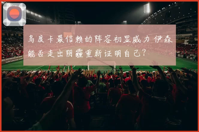 乌度卡最信赖的阵容初显威力 伊森能否走出阴霾重新证明自己？
