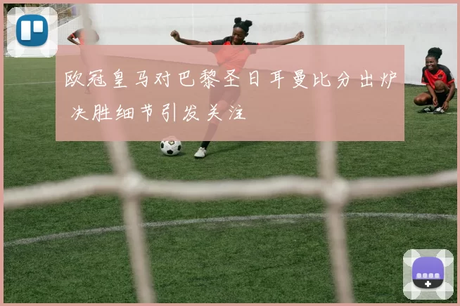 欧冠皇马对巴黎圣日耳曼比分出炉 决胜细节引发关注