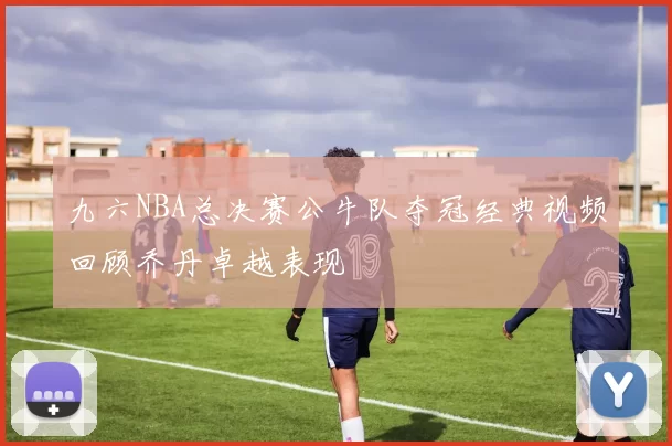 九六NBA总决赛公牛队夺冠经典视频回顾乔丹卓越表现