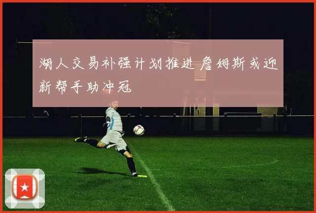 湖人交易补强计划推进 詹姆斯或迎新帮手助冲冠