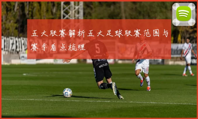 五大联赛解析五大足球联赛范围与赛季看点梳理