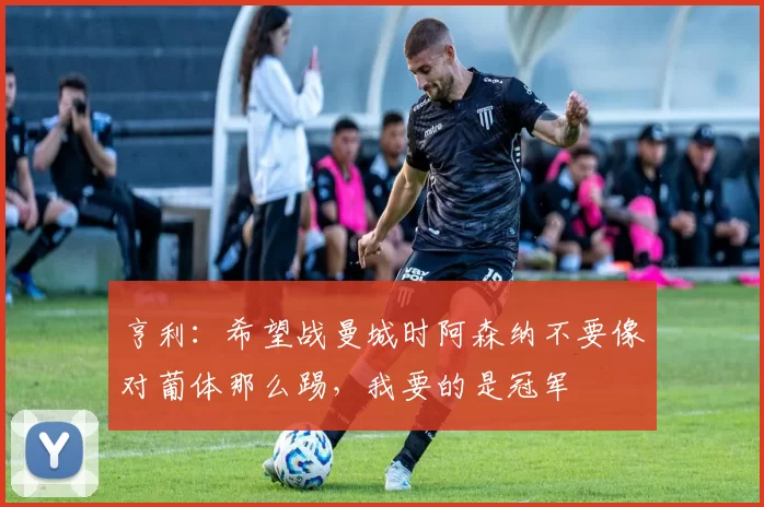 亨利：希望战曼城时阿森纳不要像对葡体那么踢，我要的是冠军