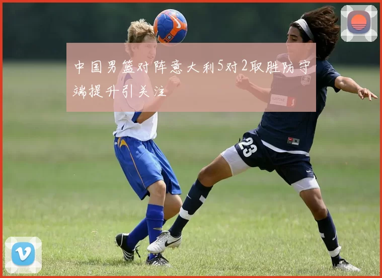 中国男篮对阵意大利5对2取胜防守端提升引关注