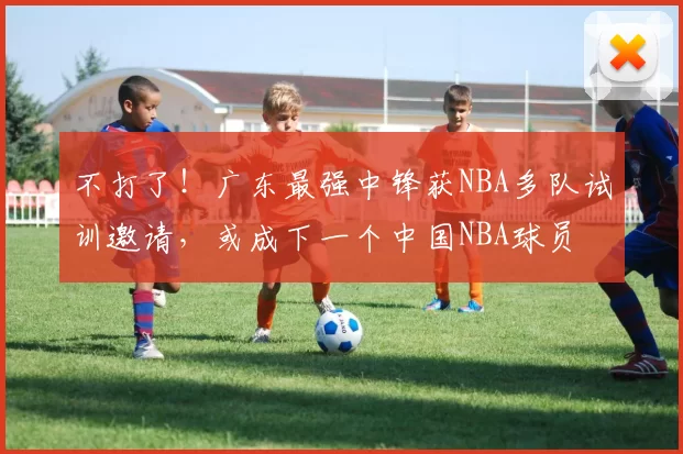 不打了！广东最强中锋获NBA多队试训邀请，或成下一个中国NBA球员