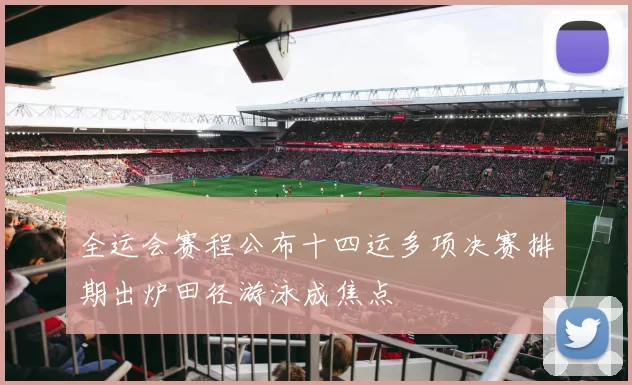 全运会赛程公布十四运多项决赛排期出炉田径游泳成焦点