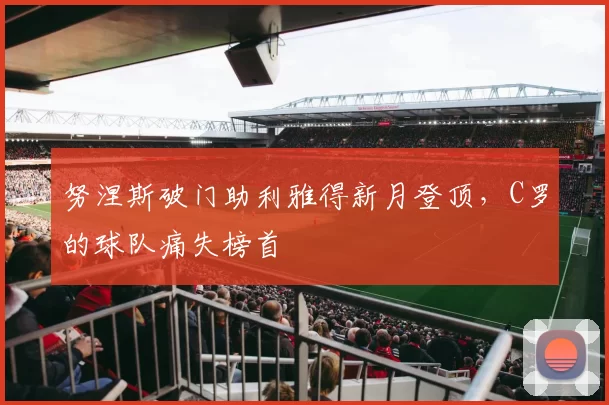 努涅斯破门助利雅得新月登顶,C罗的球队痛失榜首