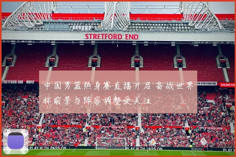 中国男篮热身赛直播开启 备战世界杯前景与阵容调整受关注