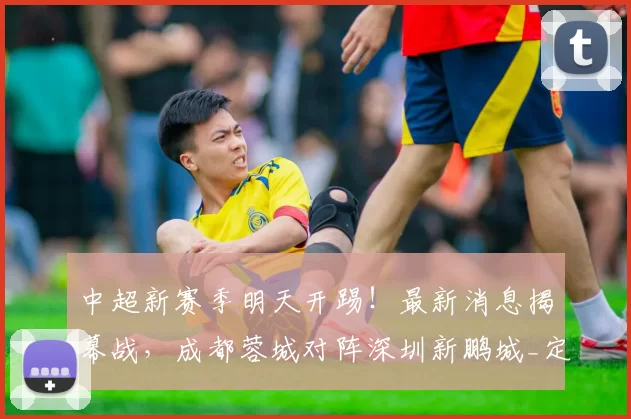 中超新赛季明天开踢!最新消息揭幕战,成都蓉城对阵深圳新鹏城_定洋_1_亚冠