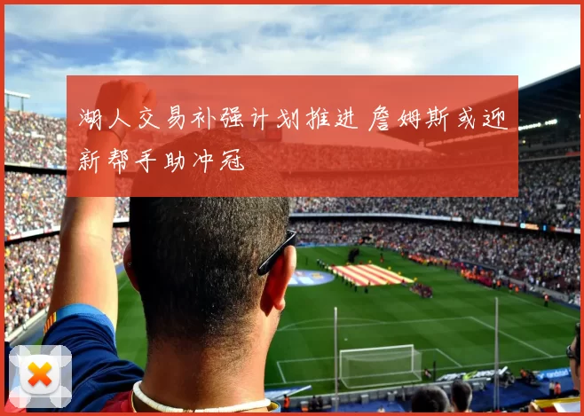 湖人交易补强计划推进 詹姆斯或迎新帮手助冲冠