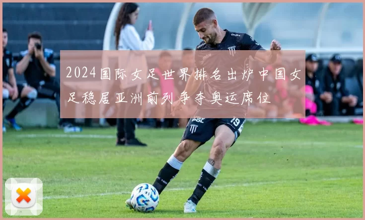 2024国际女足世界排名出炉中国女足稳居亚洲前列争夺奥运席位