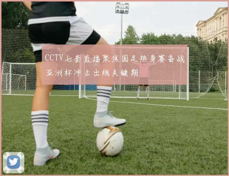 CCTV七套直播聚焦国足热身赛备战亚洲杯冲击出线关键期