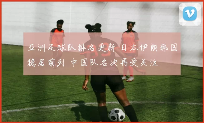 亚洲足球队排名更新 日本伊朗韩国稳居前列 中国队名次再受关注