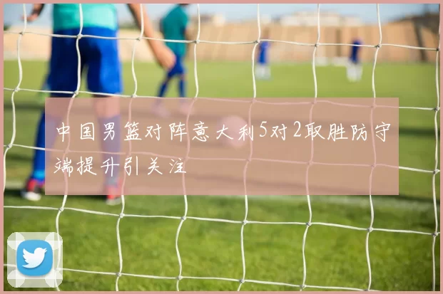 中国男篮对阵意大利5对2取胜防守端提升引关注